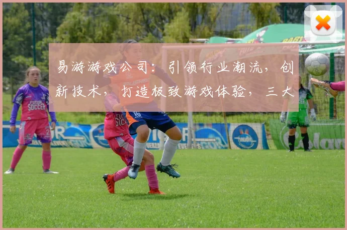 易游游戏公司：引领行业潮流，创新技术，打造极致游戏体验，三大亮点，不容错过